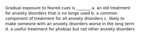 Gradual exposure to feared cues is _______ a. an old treatment for anxiety disorders that is no longe used b. a common component of treatment for all anxiety disorders c. likely to make someone with an anxiety disorders worse in the long term d. a useful treatment for phobias but not other anxiety disorders