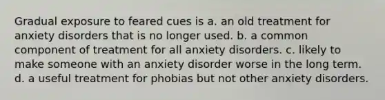 Gradual exposure to feared cues is a. an old treatment for anxiety disorders that is no longer used. b. a common component of treatment for all anxiety disorders. c. likely to make someone with an anxiety disorder worse in the long term. d. a useful treatment for phobias but not other anxiety disorders.