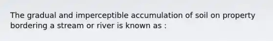 The gradual and imperceptible accumulation of soil on property bordering a stream or river is known as :