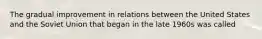 The gradual improvement in relations between the United States and the Soviet Union that began in the late 1960s was called