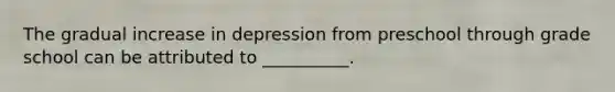 The gradual increase in depression from preschool through grade school can be attributed to __________.