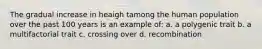 The gradual increase in heaigh tamong the human population over the past 100 years is an example of: a. a polygenic trait b. a multifactorial trait c. crossing over d. recombination