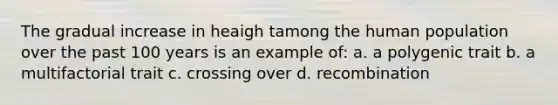 The gradual increase in heaigh tamong the human population over the past 100 years is an example of: a. a polygenic trait b. a multifactorial trait c. crossing over d. recombination