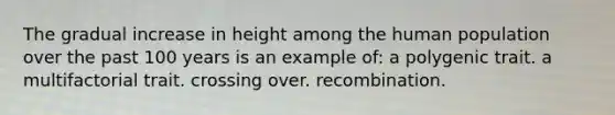 The gradual increase in height among the human population over the past 100 years is an example of: a polygenic trait. a multifactorial trait. crossing over. recombination.