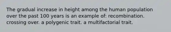 The gradual increase in height among the human population over the past 100 years is an example of: recombination. crossing over. a polygenic trait. a multifactorial trait.