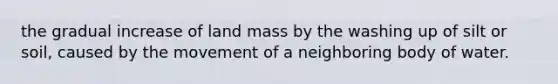 the gradual increase of land mass by the washing up of silt or soil, caused by the movement of a neighboring body of water.