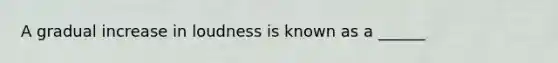 A gradual increase in loudness is known as a ______