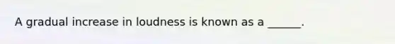 A gradual increase in loudness is known as a ______.