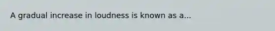 A gradual increase in loudness is known as a...