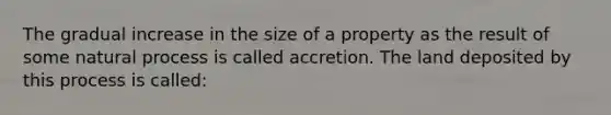 The gradual increase in the size of a property as the result of some natural process is called accretion. The land deposited by this process is called: