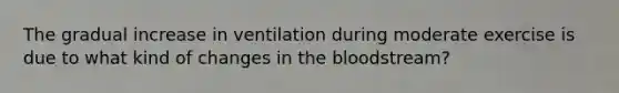 The gradual increase in ventilation during moderate exercise is due to what kind of changes in the bloodstream?