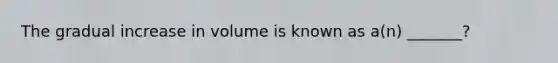 The gradual increase in volume is known as a(n) _______?