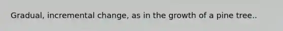 Gradual, incremental change, as in the growth of a pine tree..