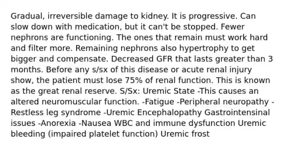 Gradual, irreversible damage to kidney. It is progressive. Can slow down with medication, but it can't be stopped. Fewer nephrons are functioning. The ones that remain must work hard and filter more. Remaining nephrons also hypertrophy to get bigger and compensate. Decreased GFR that lasts greater than 3 months. Before any s/sx of this disease or acute renal injury show, the patient must lose 75% of renal function. This is known as the great renal reserve. S/Sx: Uremic State -This causes an altered neuromuscular function. -Fatigue -Peripheral neuropathy -Restless leg syndrome -Uremic Encephalopathy Gastrointensinal issues -Anorexia -Nausea WBC and immune dysfunction Uremic bleeding (impaired platelet function) Uremic frost