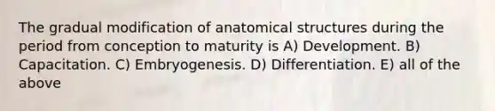 The gradual modification of anatomical structures during the period from conception to maturity is A) Development. B) Capacitation. C) Embryogenesis. D) Differentiation. E) all of the above