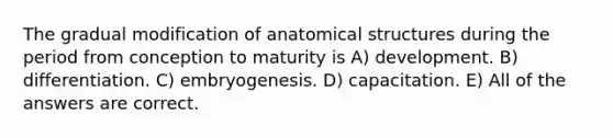 The gradual modification of anatomical structures during the period from conception to maturity is A) development. B) differentiation. C) embryogenesis. D) capacitation. E) All of the answers are correct.