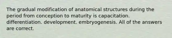 The gradual modification of anatomical structures during the period from conception to maturity is capacitation. differentiation. development. embryogenesis. All of the answers are correct.