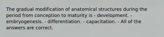 The gradual modification of anatomical structures during the period from conception to maturity is - development. - embryogenesis. - differentiation. - capacitation. - All of the answers are correct.