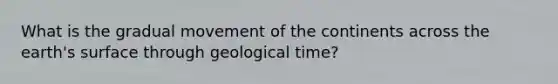 What is the gradual movement of the continents across the earth's surface through geological time?