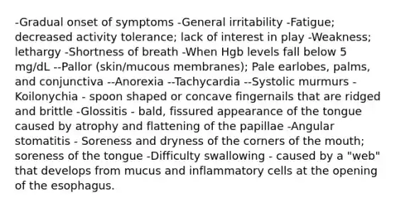 -Gradual onset of symptoms -General irritability -Fatigue; decreased activity tolerance; lack of interest in play -Weakness; lethargy -Shortness of breath -When Hgb levels fall below 5 mg/dL --Pallor (skin/mucous membranes); Pale earlobes, palms, and conjunctiva --Anorexia --Tachycardia --Systolic murmurs -Koilonychia - spoon shaped or concave fingernails that are ridged and brittle -Glossitis - bald, fissured appearance of the tongue caused by atrophy and flattening of the papillae -Angular stomatitis - Soreness and dryness of the corners of the mouth; soreness of the tongue -Difficulty swallowing - caused by a "web" that develops from mucus and inflammatory cells at the opening of the esophagus.