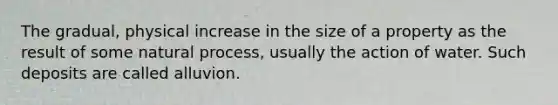 The gradual, physical increase in the size of a property as the result of some natural process, usually the action of water. Such deposits are called alluvion.