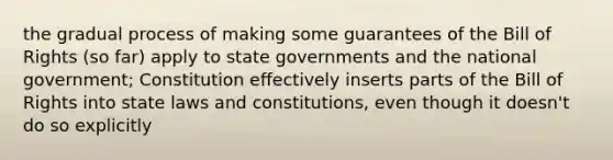 the gradual process of making some guarantees of the Bill of Rights (so far) apply to state governments and the national government; Constitution effectively inserts parts of the Bill of Rights into state laws and constitutions, even though it doesn't do so explicitly