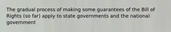 The gradual process of making some guarantees of the Bill of Rights (so far) apply to state governments and the national government