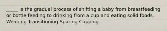 _____ is the gradual process of shifting a baby from breastfeeding or bottle feeding to drinking from a cup and eating solid foods. Weaning Transitioning Sparing Cupping