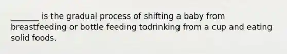 _______ is the gradual process of shifting a baby from breastfeeding or bottle feeding todrinking from a cup and eating solid foods.