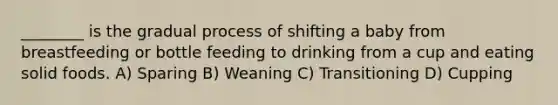 ________ is the gradual process of shifting a baby from breastfeeding or bottle feeding to drinking from a cup and eating solid foods. A) Sparing B) Weaning C) Transitioning D) Cupping