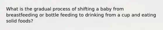 What is the gradual process of shifting a baby from breastfeeding or bottle feeding to drinking from a cup and eating solid foods?