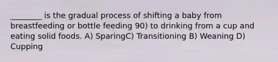 ________ is the gradual process of shifting a baby from breastfeeding or bottle feeding 90) to drinking from a cup and eating solid foods. A) SparingC) Transitioning B) Weaning D) Cupping