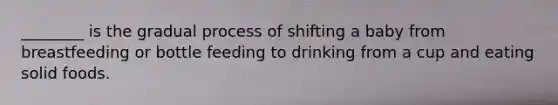 ________ is the gradual process of shifting a baby from breastfeeding or bottle feeding to drinking from a cup and eating solid foods.