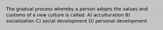 The gradual process whereby a person adopts the values and customs of a new culture is called: A) acculturation B) socialization C) social development D) personal development