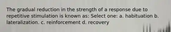 The gradual reduction in the strength of a response due to repetitive stimulation is known as: Select one: a. habituation b. lateralization. c. reinforcement d. recovery