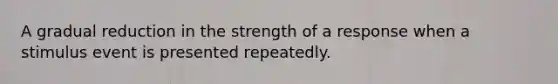 A gradual reduction in the strength of a response when a stimulus event is presented repeatedly.