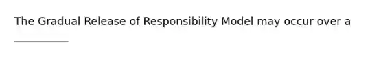 The Gradual Release of Responsibility Model may occur over a __________