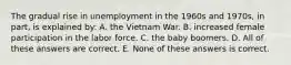 The gradual rise in unemployment in the 1960s and 1970s, in part, is explained by: A. the Vietnam War. B. increased female participation in the labor force. C. the baby boomers. D. All of these answers are correct. E. None of these answers is correct.