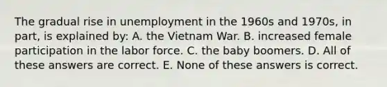 The gradual rise in unemployment in the 1960s and 1970s, in part, is explained by: A. the Vietnam War. B. increased female participation in the labor force. C. the baby boomers. D. All of these answers are correct. E. None of these answers is correct.