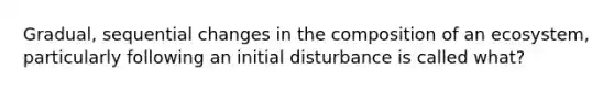 Gradual, sequential changes in the composition of an ecosystem, particularly following an initial disturbance is called what?