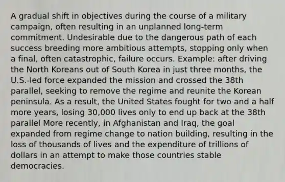 A gradual shift in objectives during the course of a military campaign, often resulting in an unplanned long-term commitment. Undesirable due to the dangerous path of each success breeding more ambitious attempts, stopping only when a final, often catastrophic, failure occurs. Example: after driving the North Koreans out of South Korea in just three months, the U.S.-led force expanded the mission and crossed the 38th parallel, seeking to remove the regime and reunite the Korean peninsula. As a result, the United States fought for two and a half more years, losing 30,000 lives only to end up back at the 38th parallel More recently, in Afghanistan and Iraq, the goal expanded from regime change to nation building, resulting in the loss of thousands of lives and the expenditure of trillions of dollars in an attempt to make those countries stable democracies.