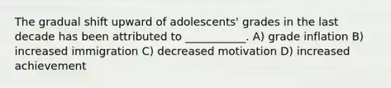 The gradual shift upward of adolescents' grades in the last decade has been attributed to ___________. A) grade inflation B) increased immigration C) decreased motivation D) increased achievement