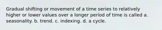 Gradual shifting or movement of a time series to relatively higher or lower values over a longer period of time is called​ a. seasonality. b. ​trend. ​c. indexing. d. a ​cycle.