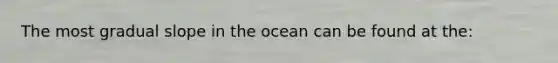 The most gradual slope in the ocean can be found at the: