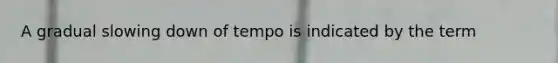 A gradual slowing down of tempo is indicated by the term