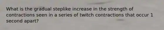 What is the gradual steplike increase in the strength of contractions seen in a series of twitch contractions that occur 1 second apart?