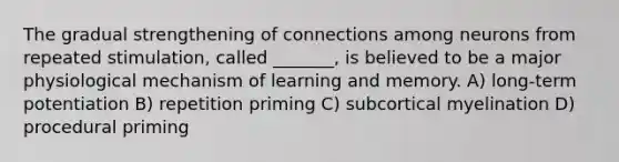 The gradual strengthening of connections among neurons from repeated stimulation, called _______, is believed to be a major physiological mechanism of learning and memory. A) long-term potentiation B) repetition priming C) subcortical myelination D) procedural priming