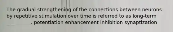 The gradual strengthening of the connections between neurons by repetitive stimulation over time is referred to as long-term __________. potentiation enhancement inhibition synaptization