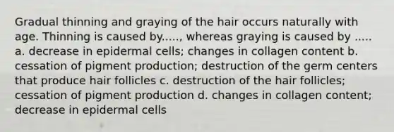 Gradual thinning and graying of the hair occurs naturally with age. Thinning is caused by....., whereas graying is caused by ..... a. decrease in epidermal cells; changes in collagen content b. cessation of pigment production; destruction of the germ centers that produce hair follicles c. destruction of the hair follicles; cessation of pigment production d. changes in collagen content; decrease in epidermal cells