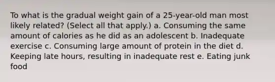 To what is the gradual weight gain of a 25-year-old man most likely related? (Select all that apply.) a. Consuming the same amount of calories as he did as an adolescent b. Inadequate exercise c. Consuming large amount of protein in the diet d. Keeping late hours, resulting in inadequate rest e. Eating junk food